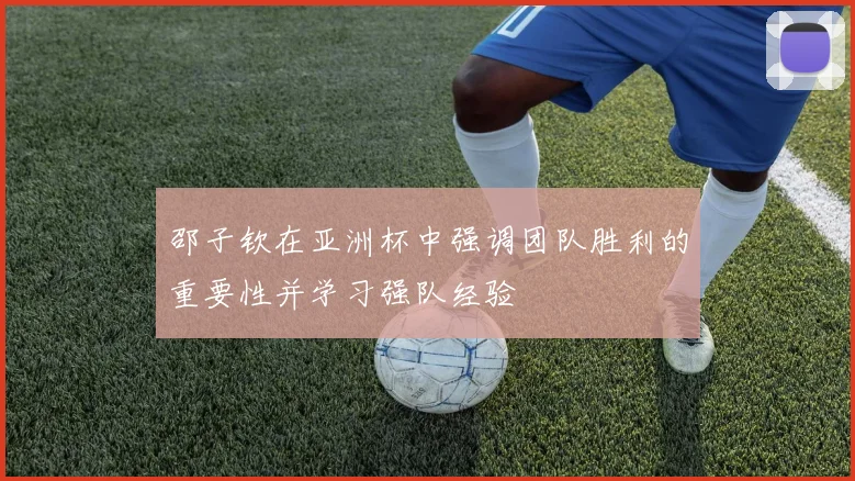 邵子钦在亚洲杯中强调团队胜利的重要性并学习强队经验