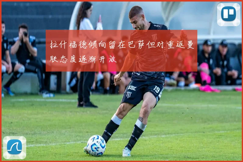 拉什福德倾向留在巴萨但对重返曼联态度逐渐开放