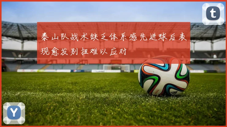 泰山队战术缺乏体系感先进球后表现愈发别扭难以应对