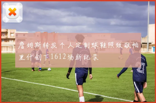 詹姆斯转发个人定制球鞋照致敬帕里什创下1612场新纪录