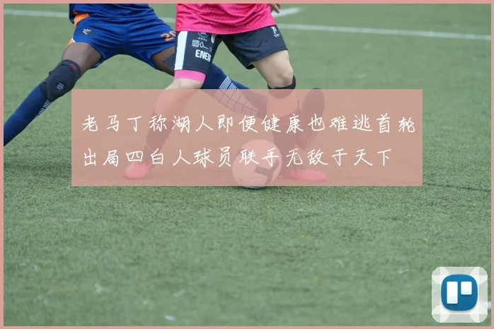 老马丁称湖人即便健康也难逃首轮出局四白人球员联手无敌于天下