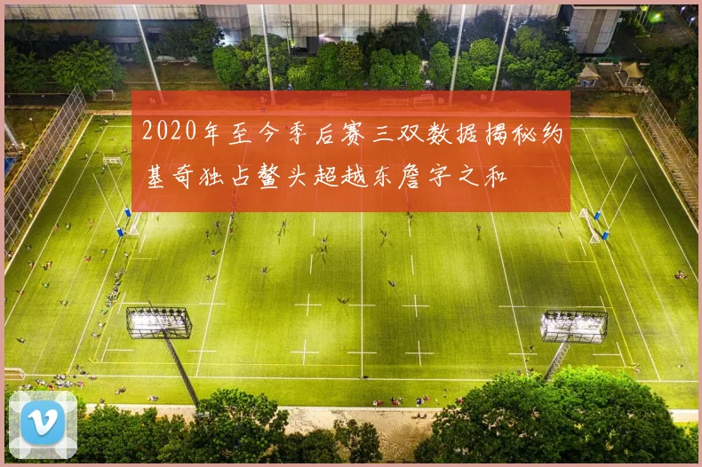2020年至今季后赛三双数据揭秘约基奇独占鳌头超越东詹字之和