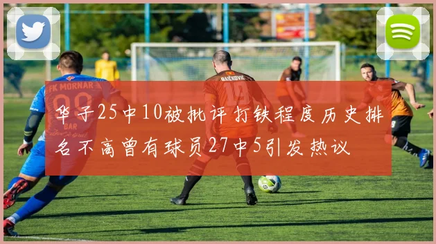 华子25中10被批评打铁程度历史排名不高曾有球员27中5引发热议