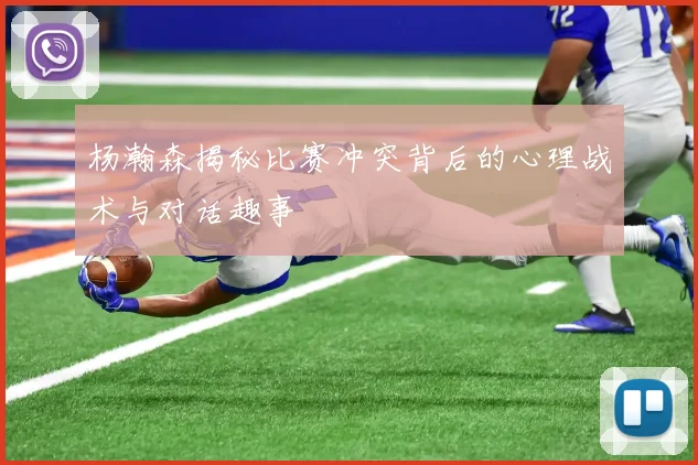 杨瀚森揭秘比赛冲突背后的心理战术与对话趣事