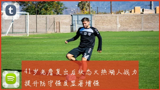 41岁老詹复出后状态火热湖人战力提升防守强度显著增强