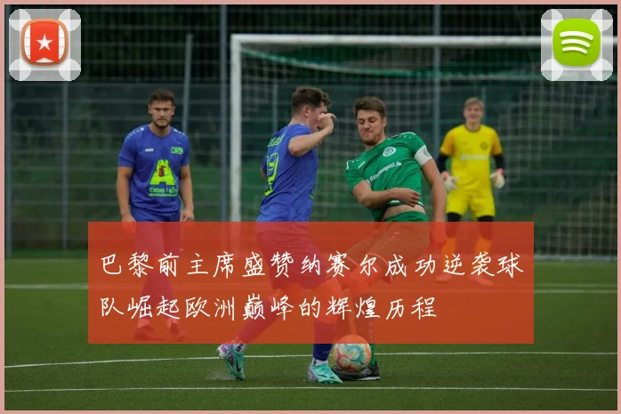 巴黎前主席盛赞纳赛尔成功逆袭球队崛起欧洲巅峰的辉煌历程