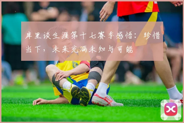 库里谈生涯第十七赛季感悟：珍惜当下，未来充满未知与可能