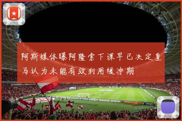 阿斯媒体曝阿隆索下课早已决定皇马认为未能有效利用缓冲期