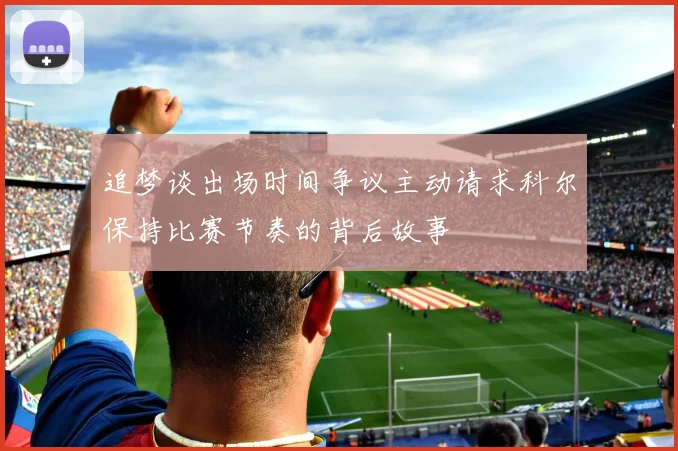 追梦谈出场时间争议主动请求科尔保持比赛节奏的背后故事