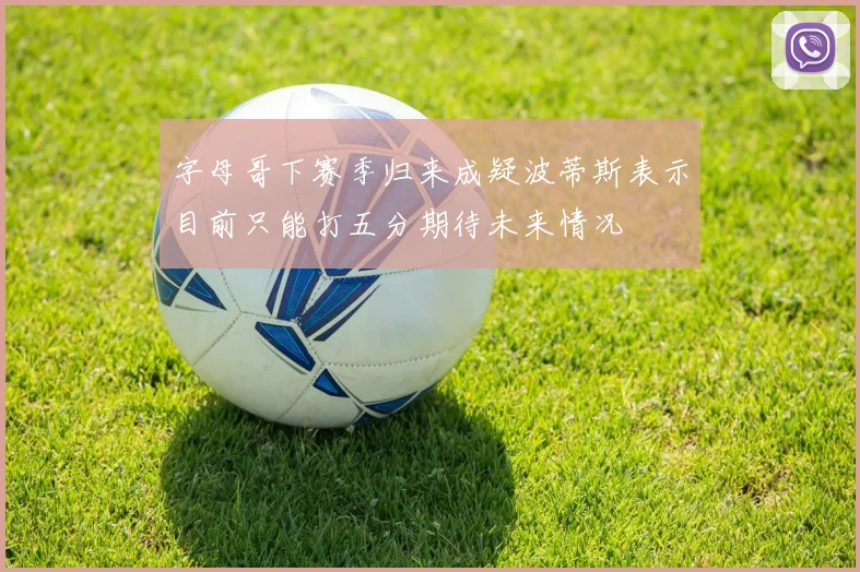 字母哥下赛季归来成疑波蒂斯表示目前只能打五分期待未来情况
