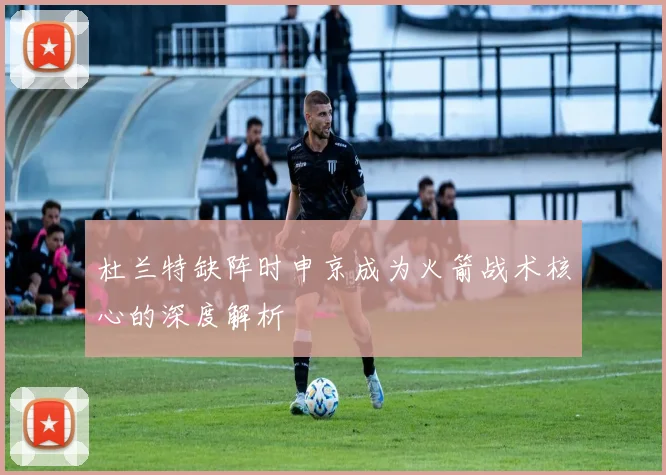 杜兰特缺阵时申京成为火箭战术核心的深度解析