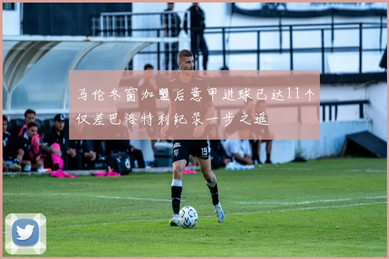 马伦冬窗加盟后意甲进球已达11个仅差巴洛特利纪录一步之遥