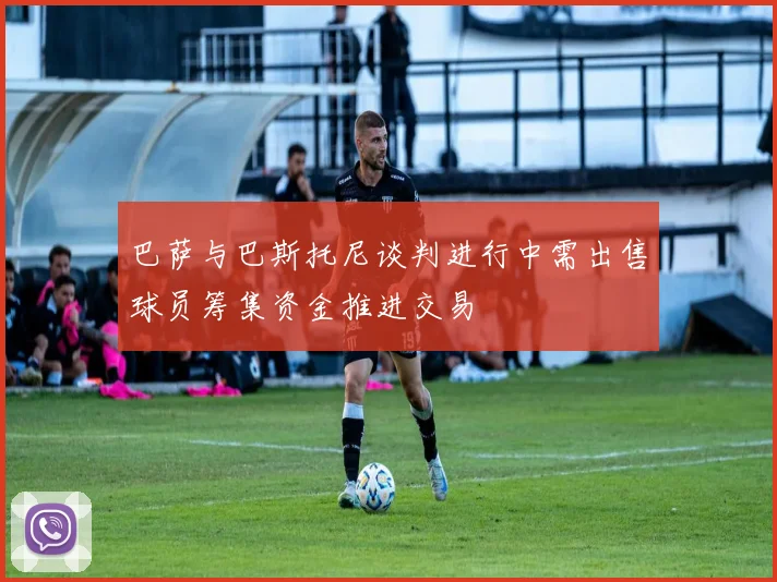 巴萨与巴斯托尼谈判进行中需出售球员筹集资金推进交易