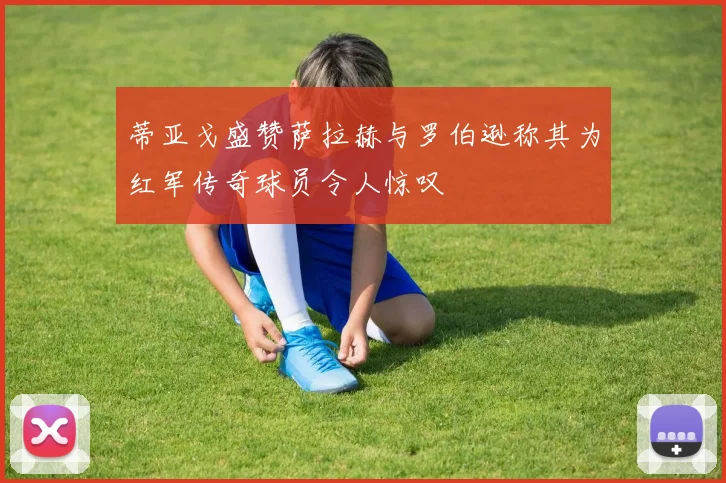 蒂亚戈盛赞萨拉赫与罗伯逊称其为红军传奇球员令人惊叹