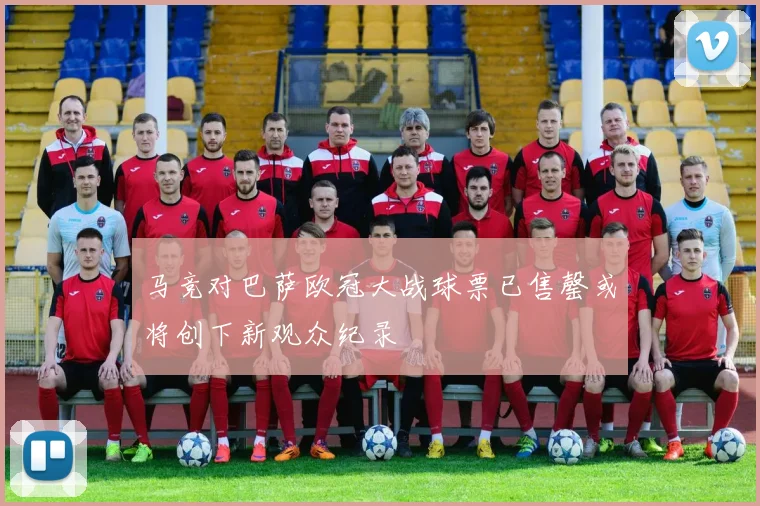 马竞对巴萨欧冠大战球票已售罄或将创下新观众纪录