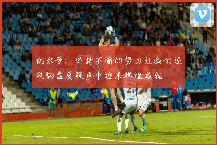 凯尔登：坚持不懈的努力让我们逆风翻盘质疑声中迎来辉煌成就