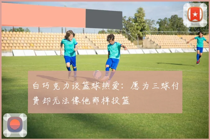 白巧克力谈篮球热爱：愿为三球付费却无法像他那样投篮