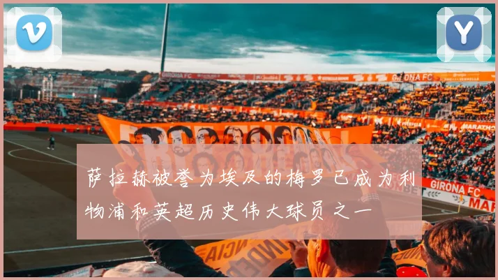 萨拉赫被誉为埃及的梅罗已成为利物浦和英超历史伟大球员之一