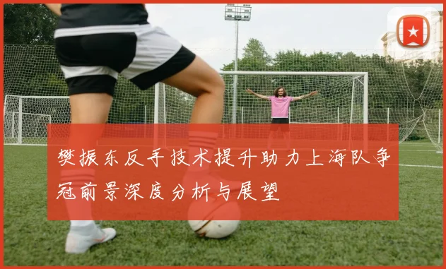 樊振东反手技术提升助力上海队争冠前景深度分析与展望